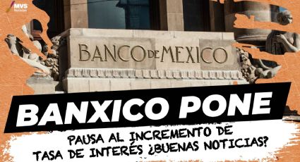 Banxico pone pausa al incremento de tasa de interés ¿buenas noticias?