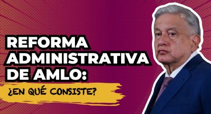 Reforma administrativa de AMLO: ¿en qué consiste?